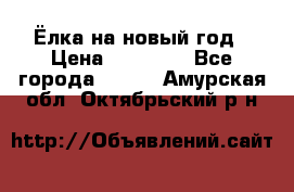 Ёлка на новый год › Цена ­ 30 000 - Все города  »    . Амурская обл.,Октябрьский р-н